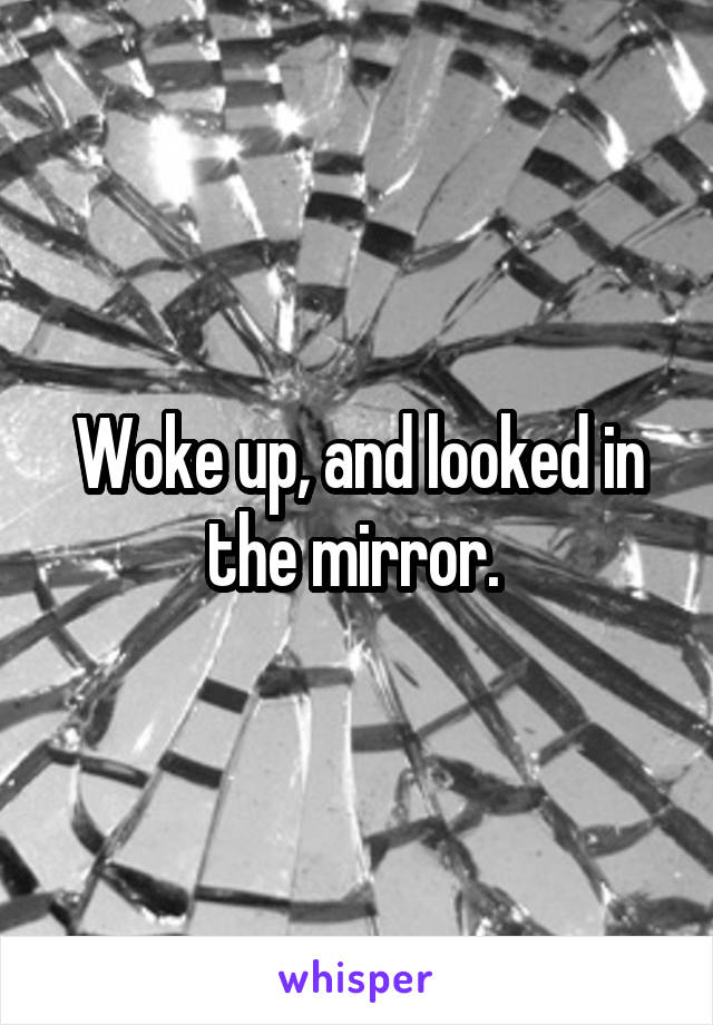 Woke up, and looked in the mirror. 