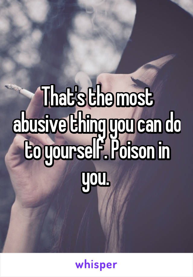 That's the most abusive thing you can do to yourself. Poison in you. 