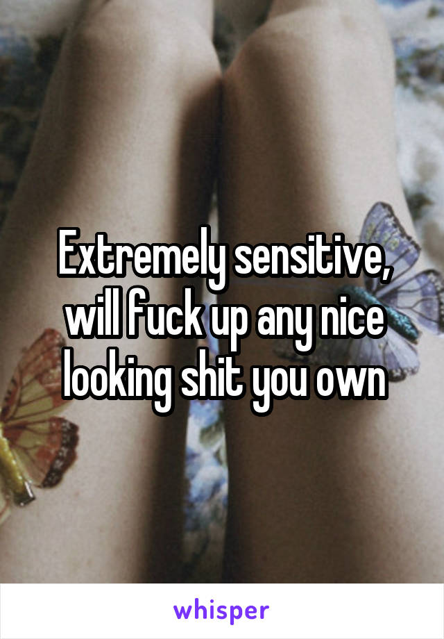 Extremely sensitive, will fuck up any nice looking shit you own