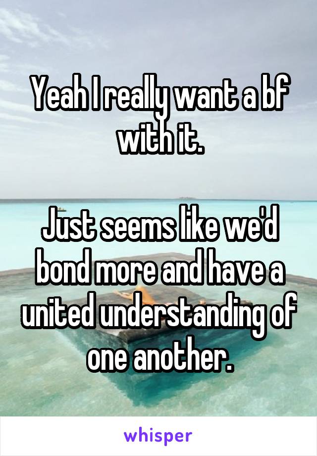 Yeah I really want a bf with it.

Just seems like we'd bond more and have a united understanding of one another.