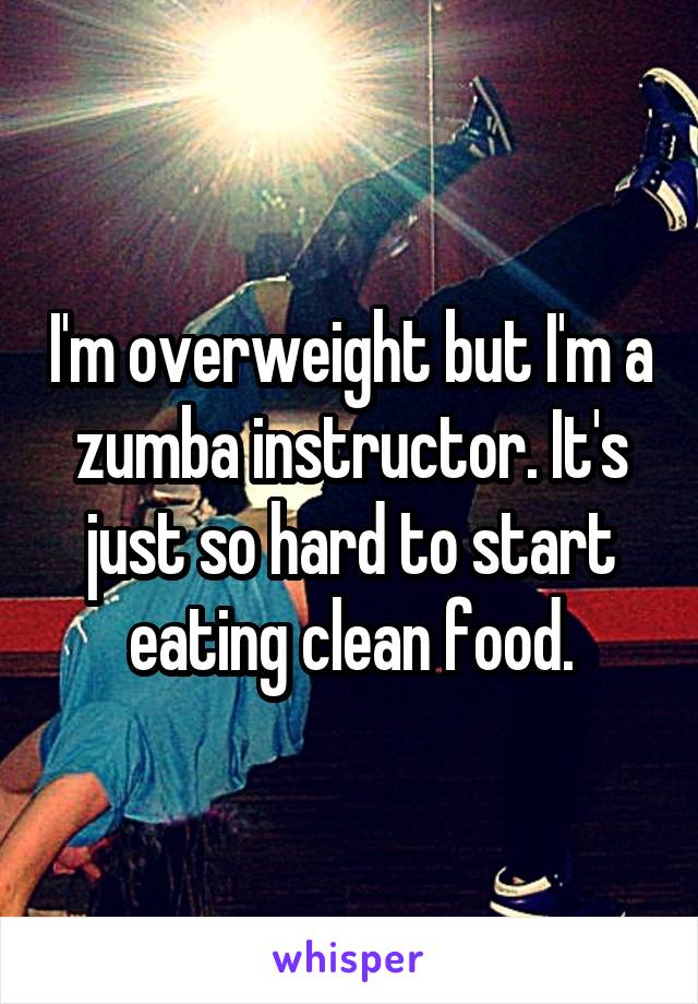 I'm overweight but I'm a zumba instructor. It's just so hard to start eating clean food.
