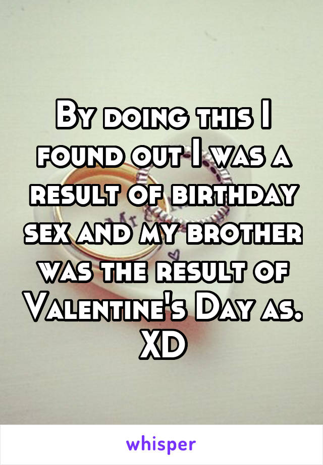 By doing this I found out I was a result of birthday sex and my brother was the result of Valentine's Day as. XD