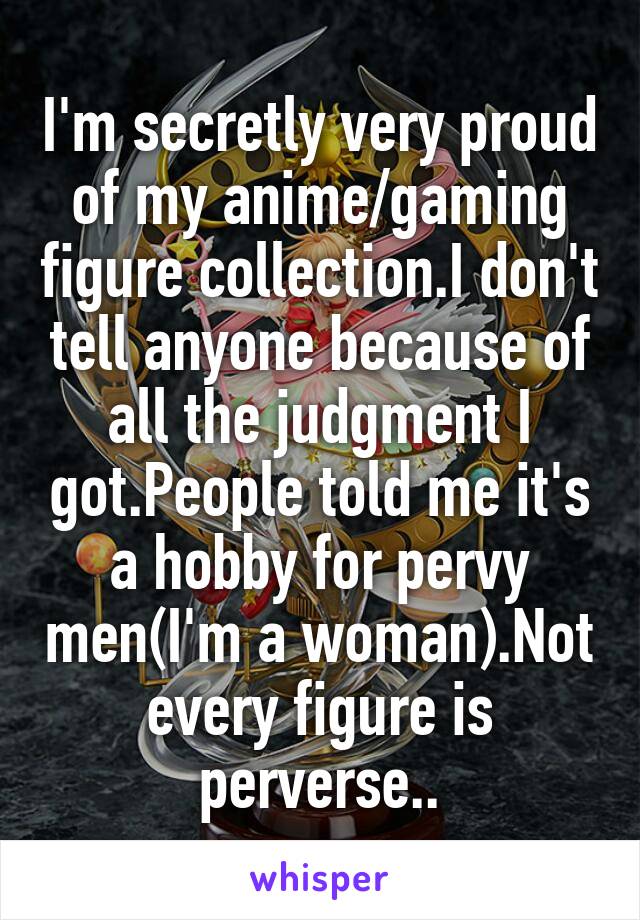 I'm secretly very proud of my anime/gaming figure collection.I don't tell anyone because of all the judgment I got.People told me it's a hobby for pervy men(I'm a woman).Not every figure is perverse..