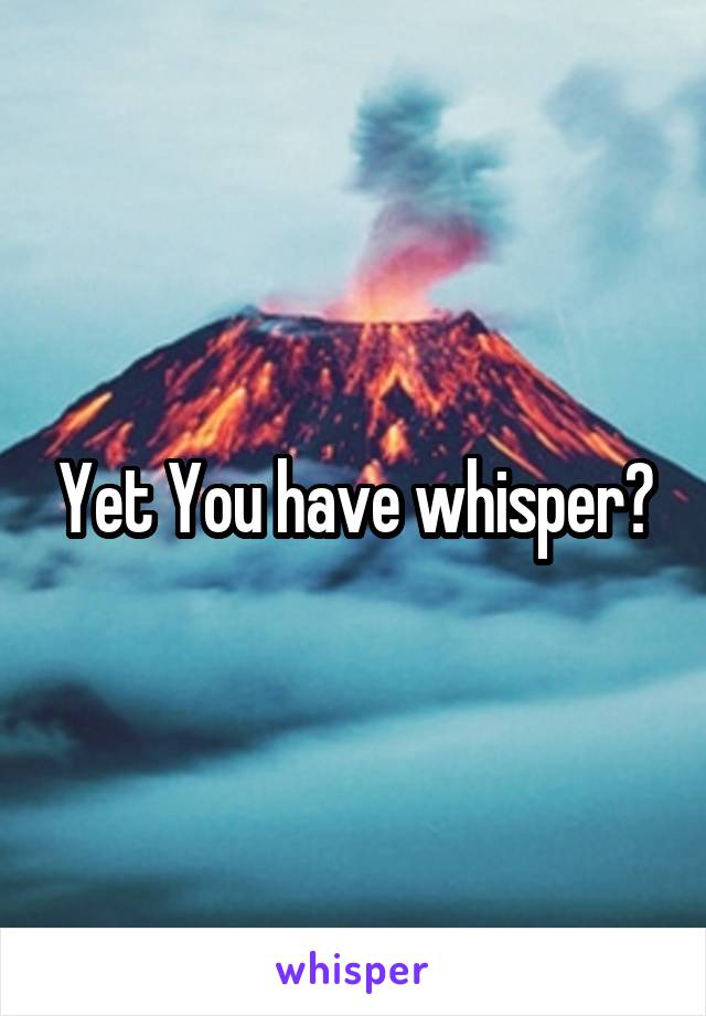 Yet You have whisper?
