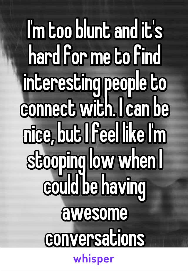 I'm too blunt and it's hard for me to find interesting people to connect with. I can be nice, but I feel like I'm stooping low when I could be having awesome conversations