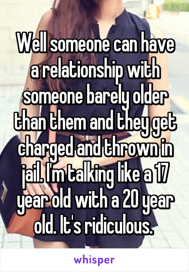 Well someone can have a relationship with someone barely older than them and they get charged and thrown in jail. I'm talking like a 17 year old with a 20 year old. It's ridiculous. 