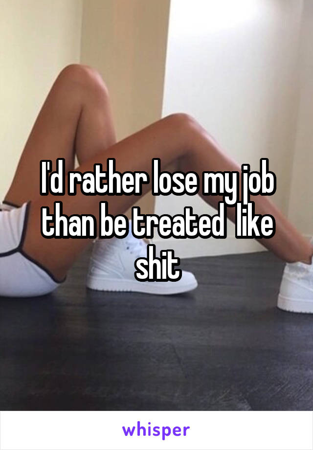 I'd rather lose my job than be treated  like shit