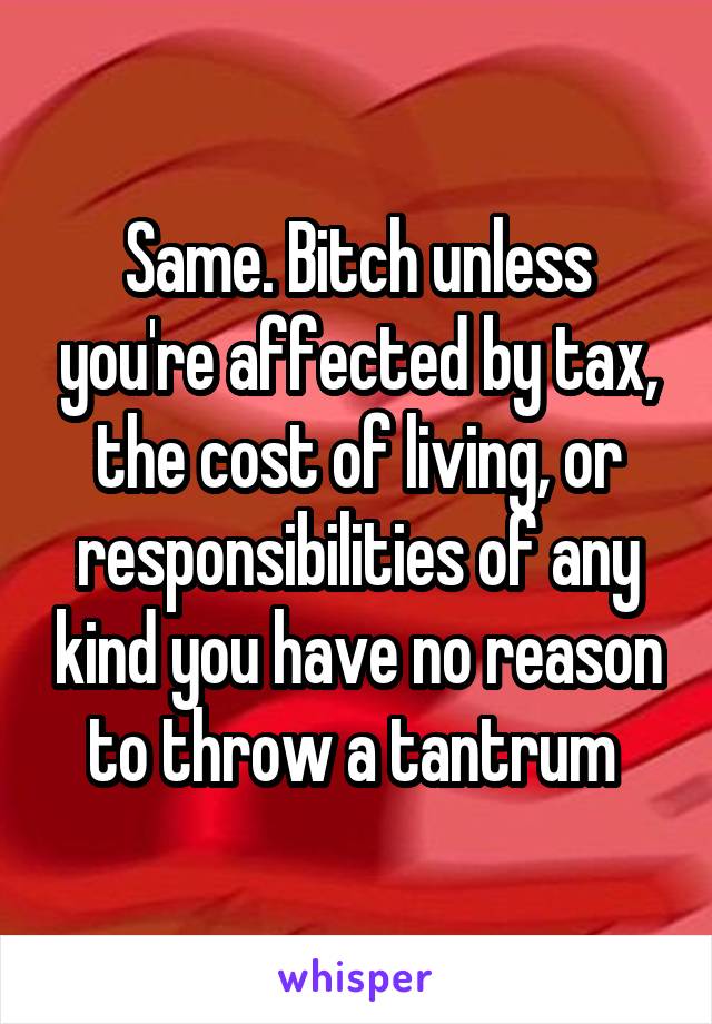 Same. Bitch unless you're affected by tax, the cost of living, or responsibilities of any kind you have no reason to throw a tantrum 
