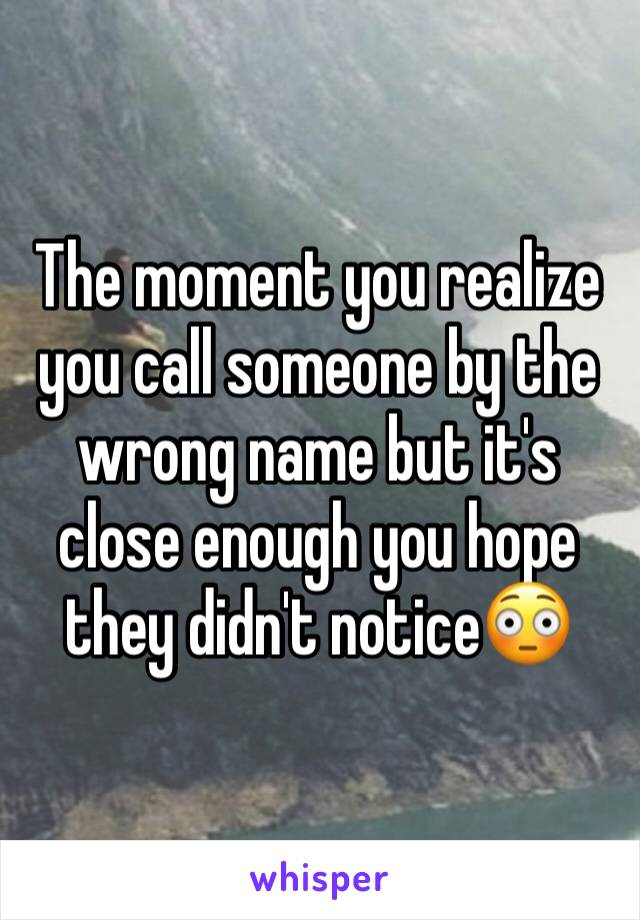 The moment you realize you call someone by the wrong name but it's close enough you hope they didn't notice😳