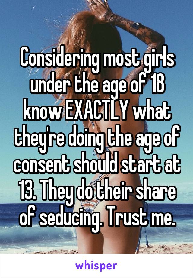 Considering most girls under the age of 18 know EXACTLY what they're doing the age of consent should start at 13. They do their share of seducing. Trust me.