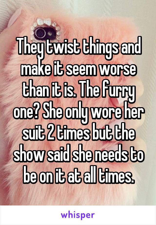 They twist things and make it seem worse than it is. The furry one? She only wore her suit 2 times but the show said she needs to be on it at all times.