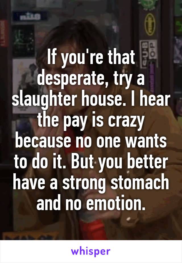If you're that desperate, try a slaughter house. I hear the pay is crazy because no one wants to do it. But you better have a strong stomach and no emotion.
