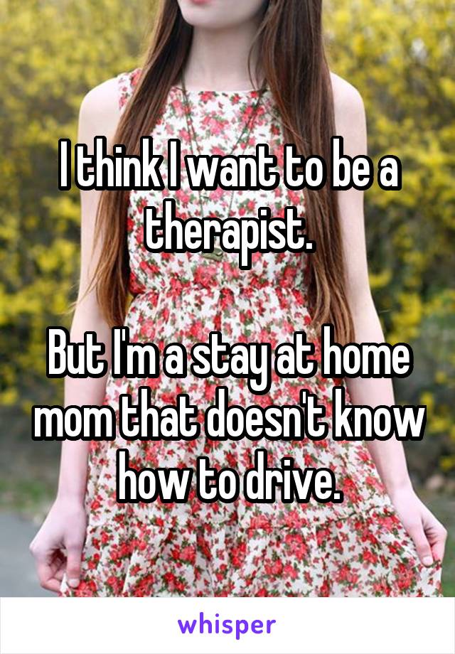 I think I want to be a therapist.

But I'm a stay at home mom that doesn't know how to drive.