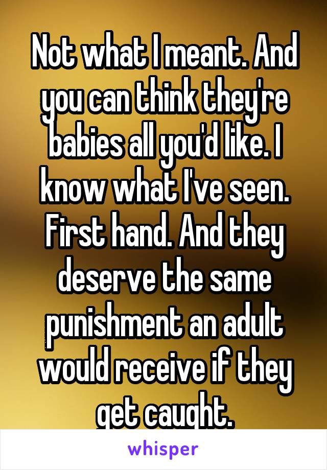 Not what I meant. And you can think they're babies all you'd like. I know what I've seen. First hand. And they deserve the same punishment an adult would receive if they get caught.