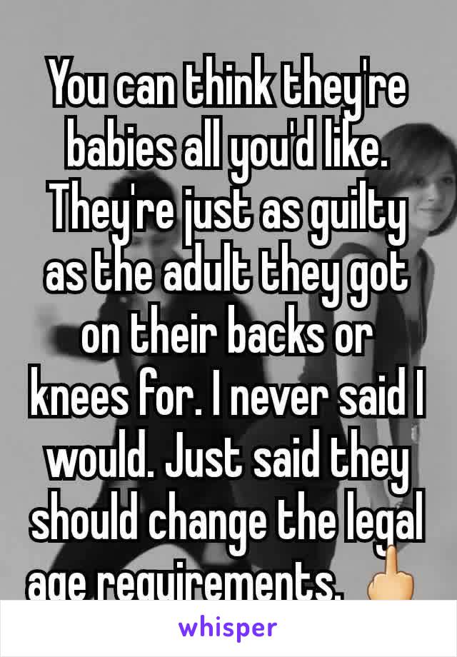 You can think they're babies all you'd like. They're just as guilty as the adult they got on their backs or knees for. I never said I would. Just said they should change the legal age requirements. 🖕