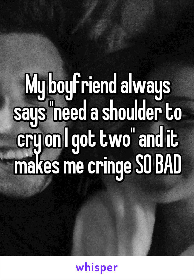 My boyfriend always says "need a shoulder to cry on I got two" and it makes me cringe SO BAD 
