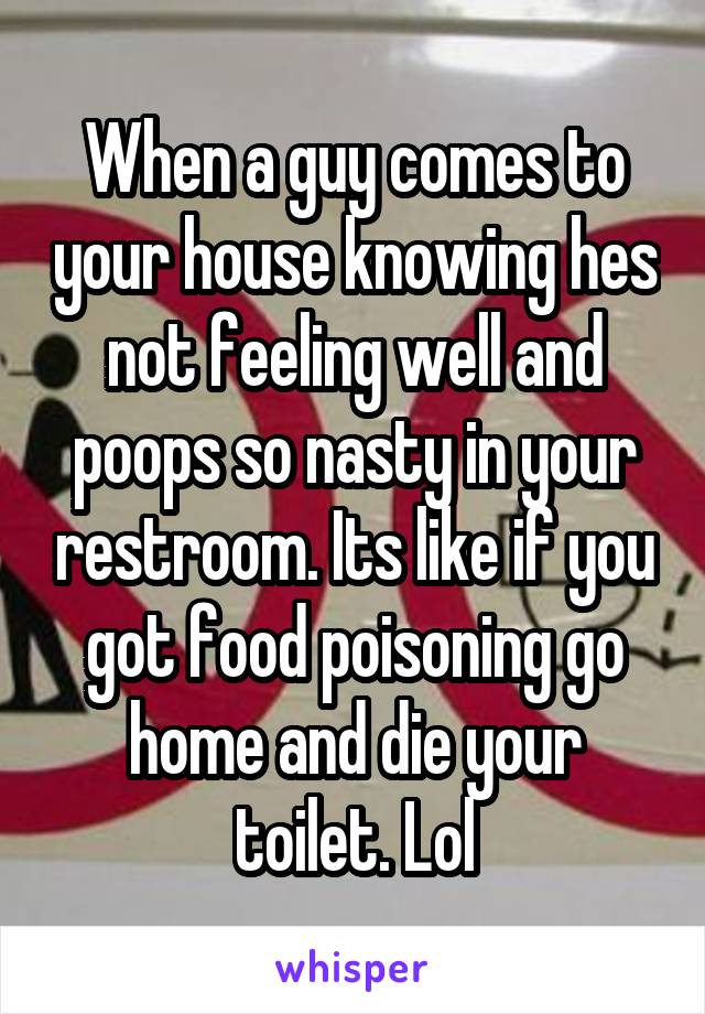 When a guy comes to your house knowing hes not feeling well and poops so nasty in your restroom. Its like if you got food poisoning go home and die your toilet. Lol