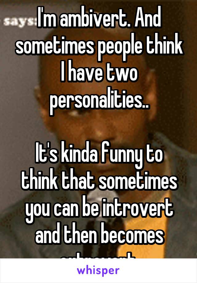 I'm ambivert. And sometimes people think I have two personalities..

It's kinda funny to think that sometimes you can be introvert and then becomes extrovert.