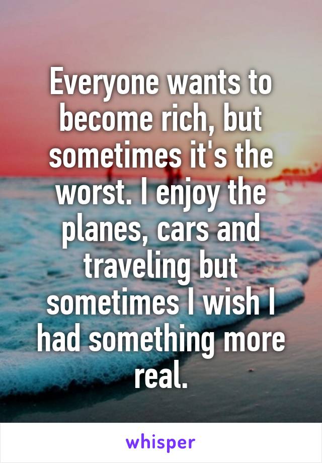 Everyone wants to become rich, but sometimes it's the worst. I enjoy the planes, cars and traveling but sometimes I wish I had something more real.