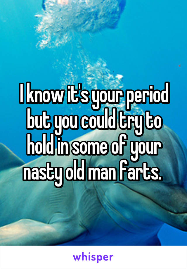 I know it's your period but you could try to hold in some of your nasty old man farts. 