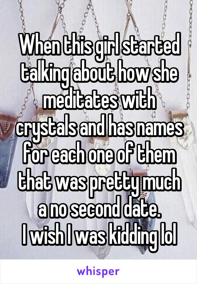 When this girl started talking about how she meditates with crystals and has names for each one of them that was pretty much a no second date.
I wish I was kidding lol