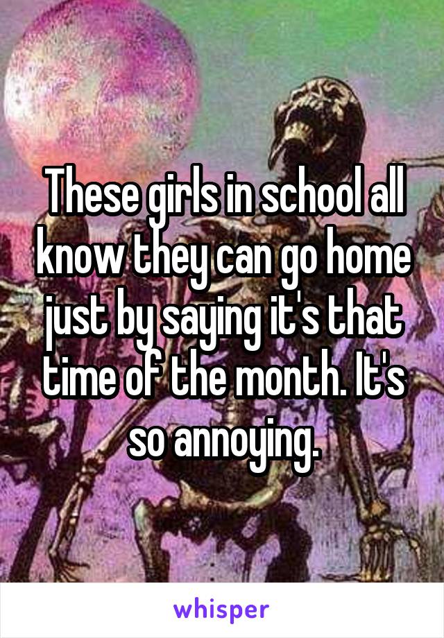 These girls in school all know they can go home just by saying it's that time of the month. It's so annoying.