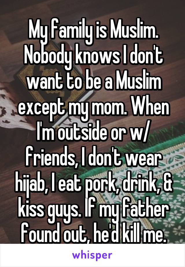 My family is Muslim. Nobody knows I don't want to be a Muslim except my mom. When I'm outside or w/ friends, I don't wear hijab, I eat pork, drink, & kiss guys. If my father found out, he'd kill me.