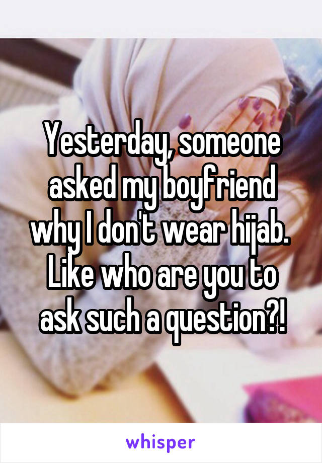 Yesterday, someone asked my boyfriend why I don't wear hijab. 
Like who are you to ask such a question?!
