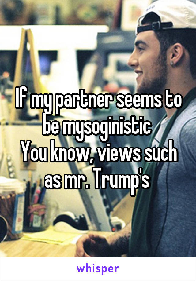 If my partner seems to be mysoginistic 
You know, views such as mr. Trump's 