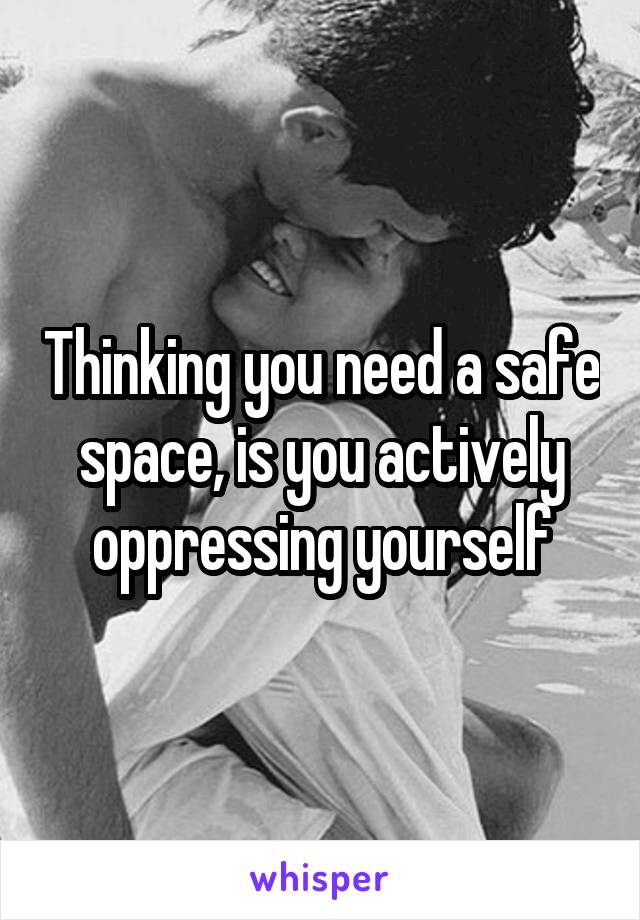 Thinking you need a safe space, is you actively oppressing yourself