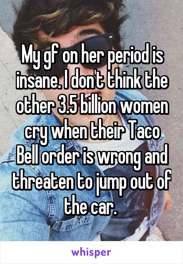 My gf on her period is insane. I don't think the other 3.5 billion women cry when their Taco Bell order is wrong and threaten to jump out of the car. 