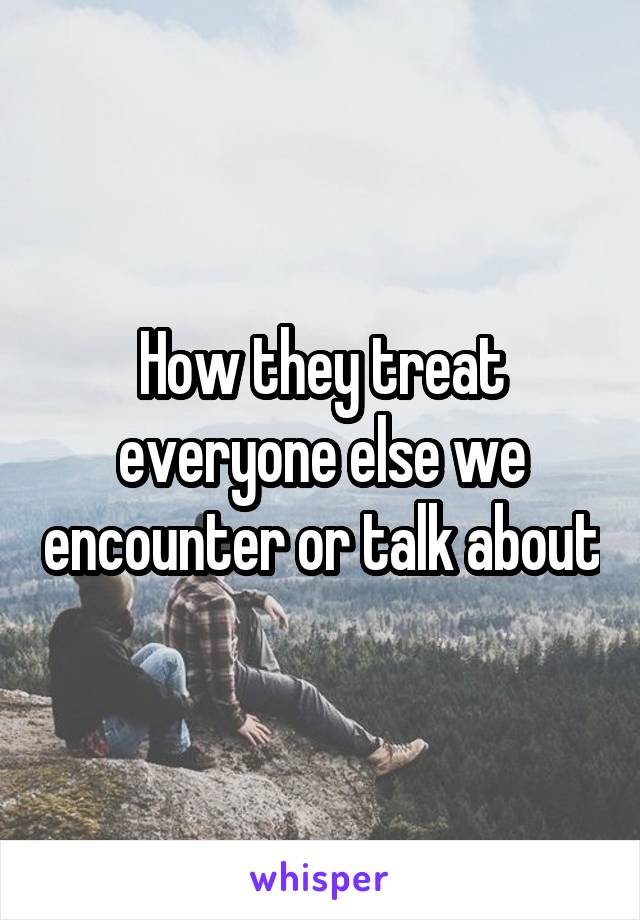 How they treat everyone else we encounter or talk about