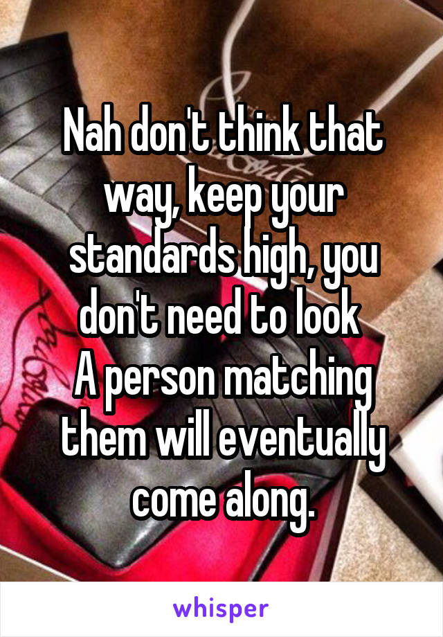 Nah don't think that way, keep your standards high, you don't need to look 
A person matching them will eventually come along.