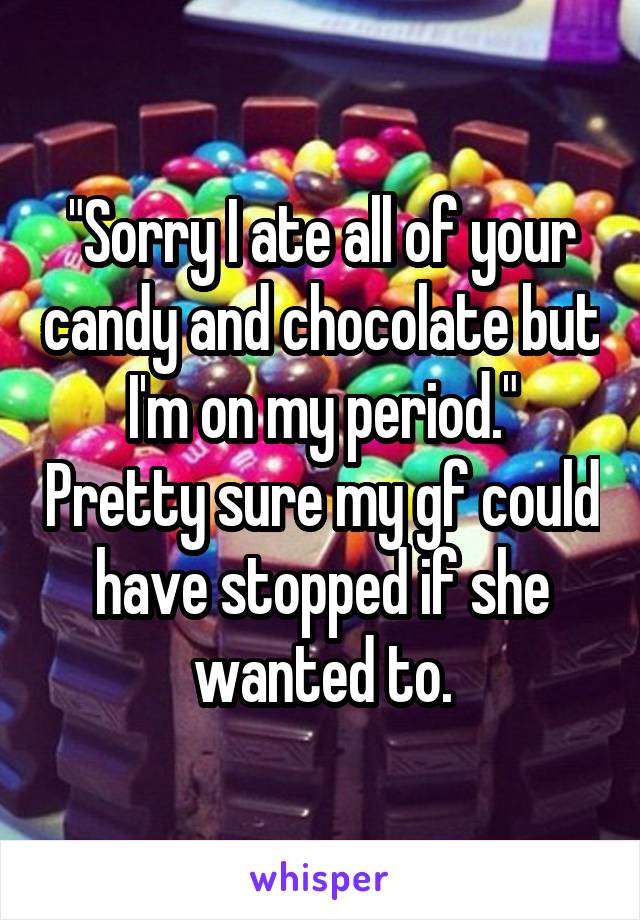 "Sorry I ate all of your candy and chocolate but I'm on my period." Pretty sure my gf could have stopped if she
wanted to.