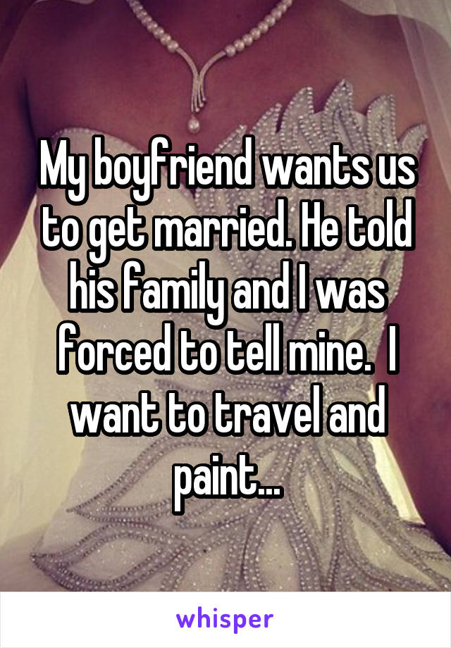 My boyfriend wants us to get married. He told his family and I was forced to tell mine.  I want to travel and paint...