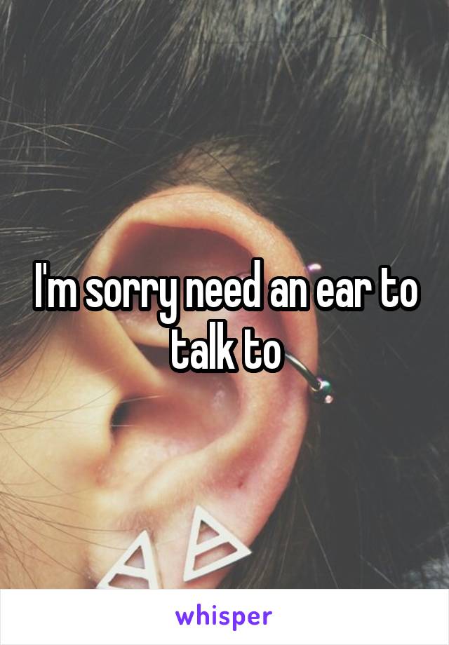 I'm sorry need an ear to talk to