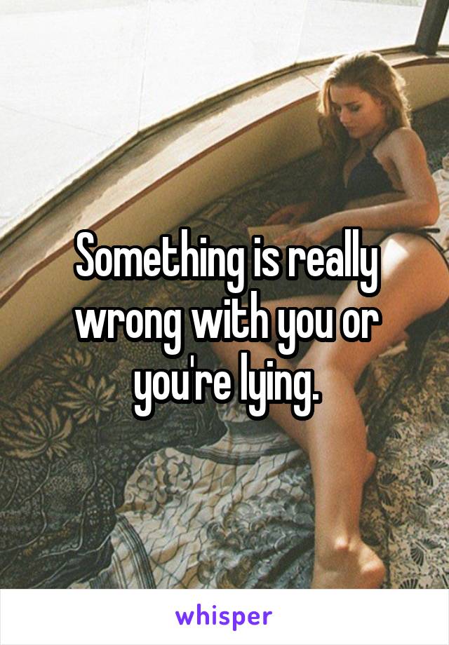 Something is really wrong with you or you're lying.