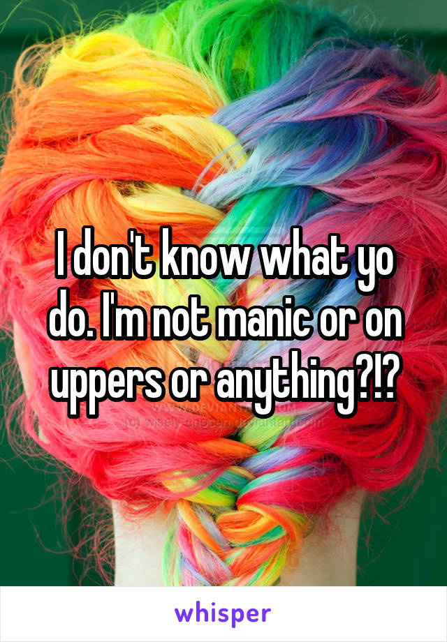 I don't know what yo do. I'm not manic or on uppers or anything?!?