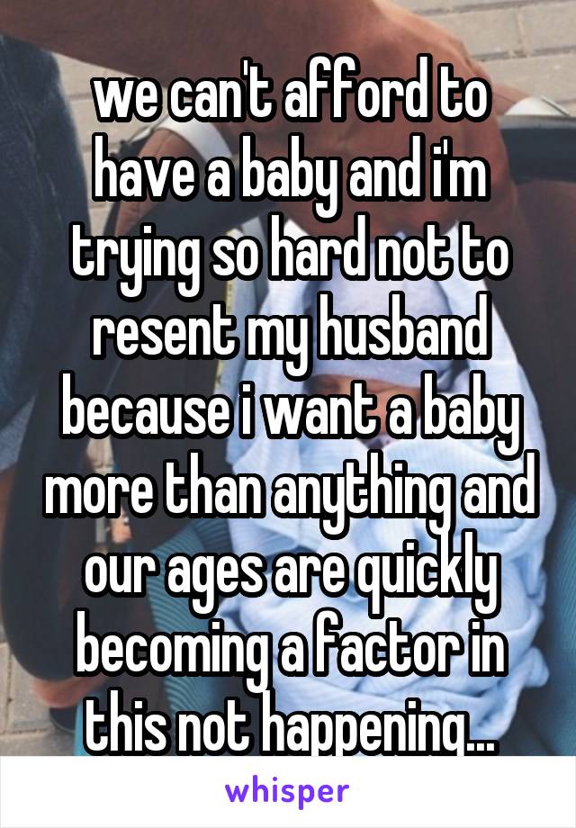 we can't afford to have a baby and i'm trying so hard not to resent my husband because i want a baby more than anything and our ages are quickly becoming a factor in this not happening...