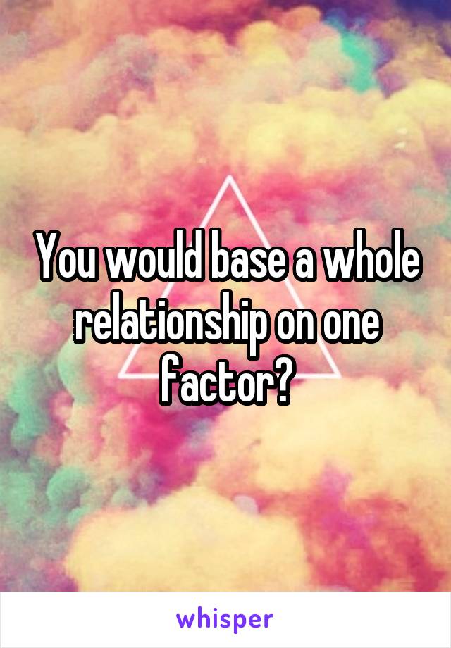 You would base a whole relationship on one factor?