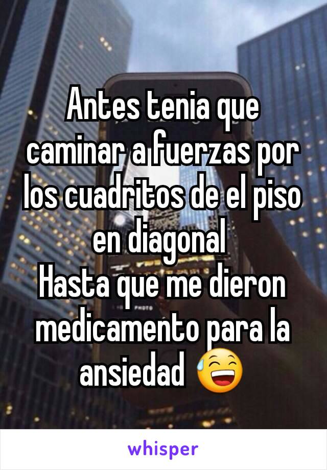 Antes tenia que caminar a fuerzas por los cuadritos de el piso en diagonal 
Hasta que me dieron medicamento para la ansiedad 😅