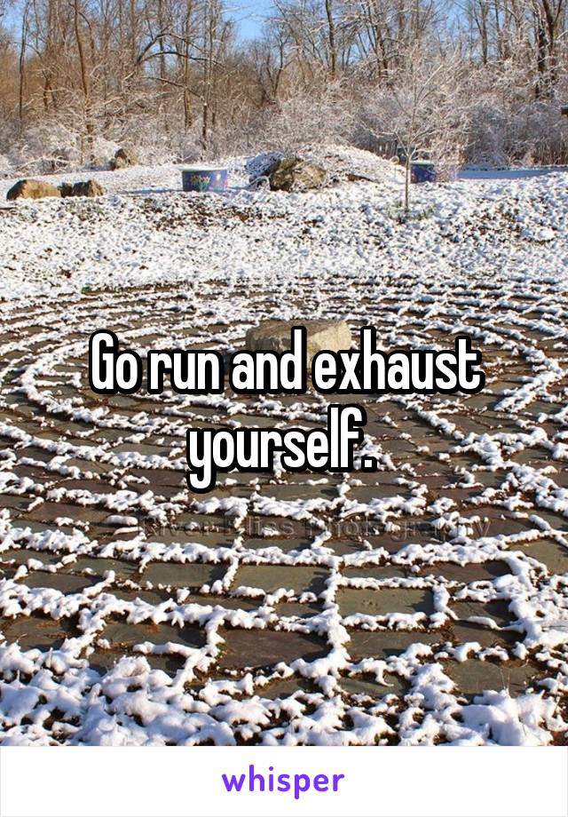 Go run and exhaust yourself. 