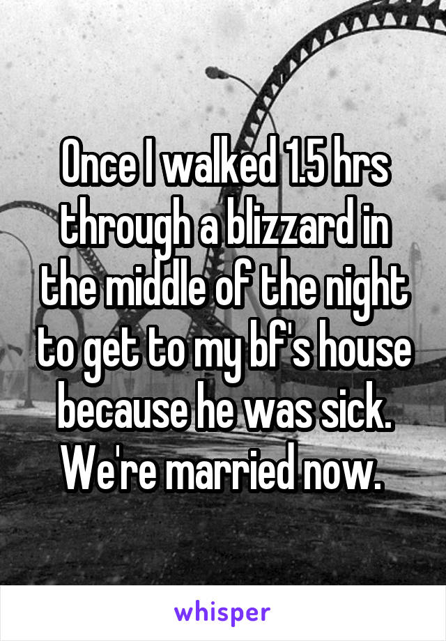 Once I walked 1.5 hrs through a blizzard in the middle of the night to get to my bf's house because he was sick. We're married now. 
