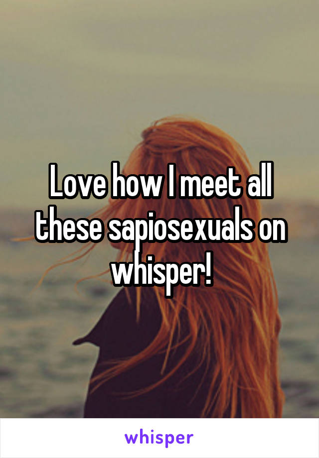 Love how I meet all these sapiosexuals on whisper!