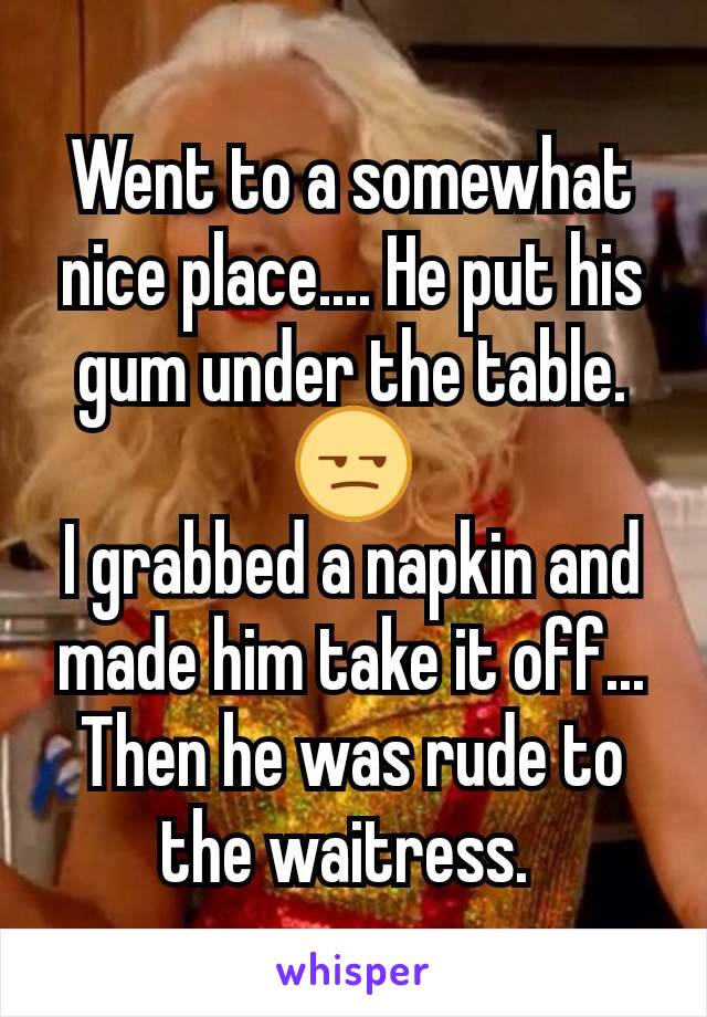 Went to a somewhat nice place.... He put his gum under the table. 😒
I grabbed a napkin and made him take it off...
Then he was rude to the waitress. 