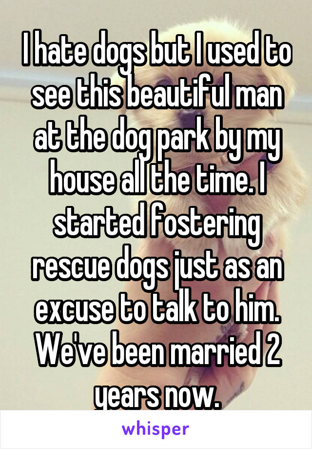 I hate dogs but I used to see this beautiful man at the dog park by my house all the time. I started fostering rescue dogs just as an excuse to talk to him. We've been married 2 years now.