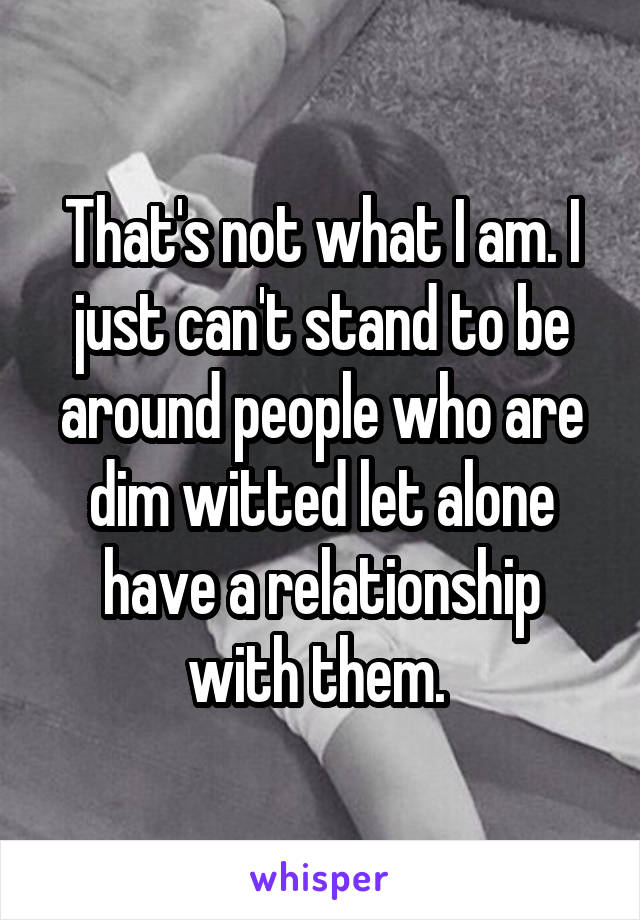 That's not what I am. I just can't stand to be around people who are dim witted let alone have a relationship with them. 