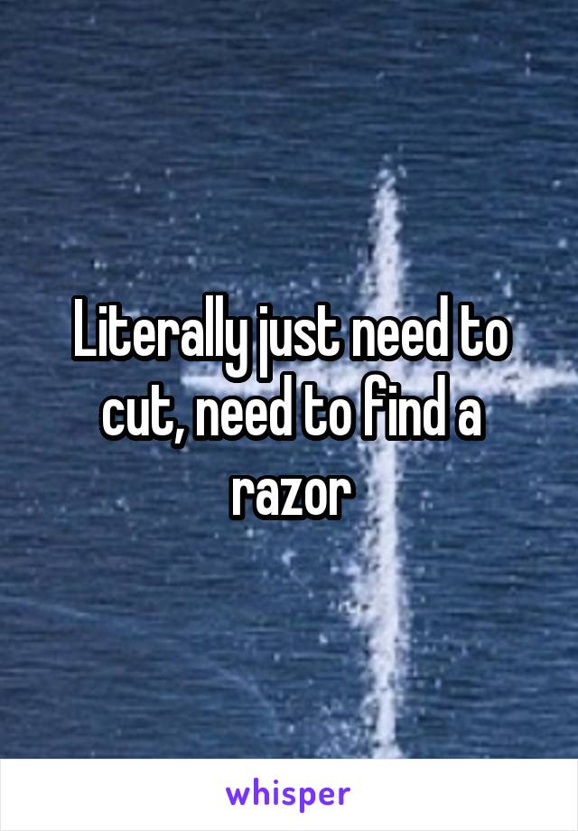 Literally just need to cut, need to find a razor