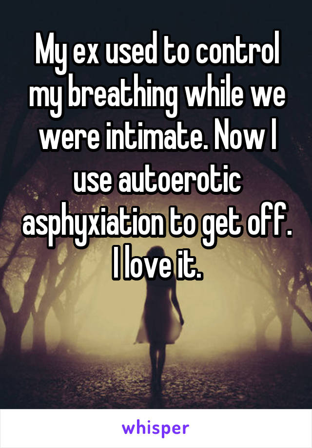 My ex used to control my breathing while we were intimate. Now I use autoerotic asphyxiation to get off. I love it.


