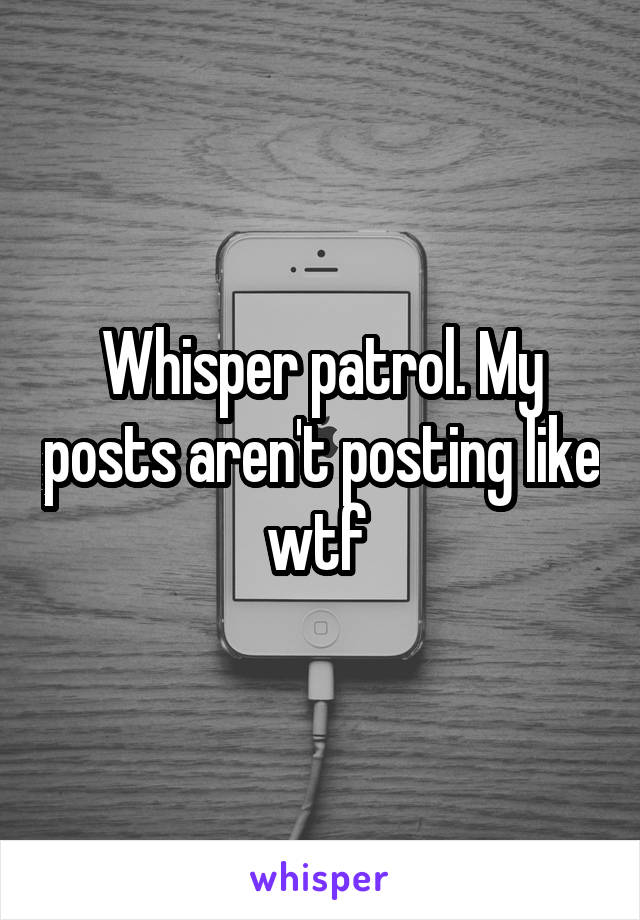 Whisper patrol. My posts aren't posting like wtf 